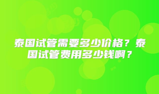泰国试管需要多少价格？泰国试管费用多少钱啊？