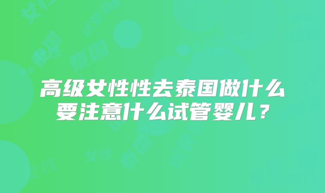 高级女性性去泰国做什么要注意什么试管婴儿？