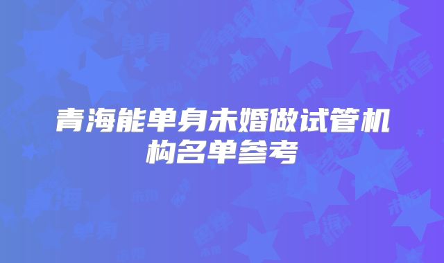 青海能单身未婚做试管机构名单参考