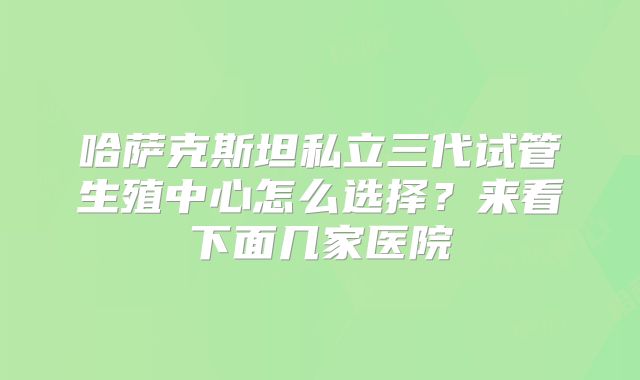 哈萨克斯坦私立三代试管生殖中心怎么选择？来看下面几家医院