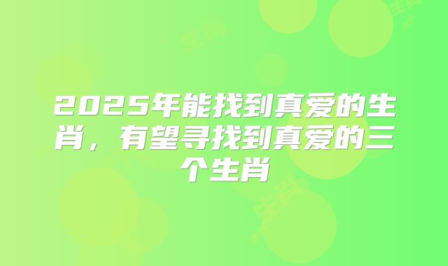 2025年能找到真爱的生肖,有望寻找到真爱的三个生肖