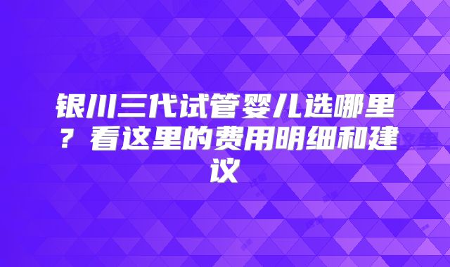 银川三代试管婴儿选哪里？看这里的费用明细和建议