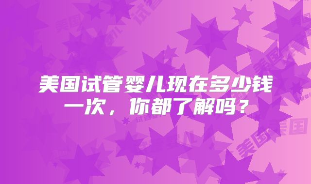 美国试管婴儿现在多少钱一次，你都了解吗？