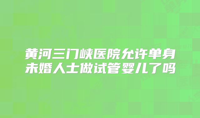黄河三门峡医院允许单身未婚人士做试管婴儿了吗