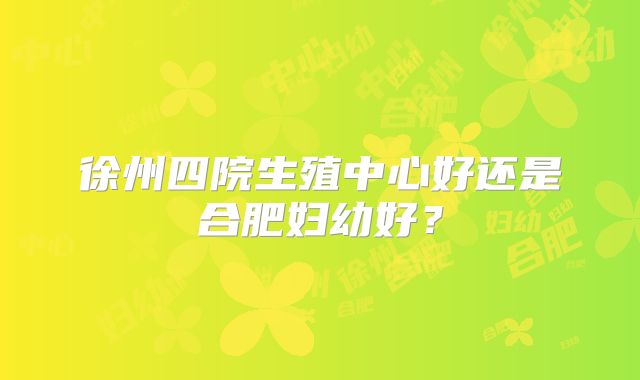 徐州四院生殖中心好还是合肥妇幼好？