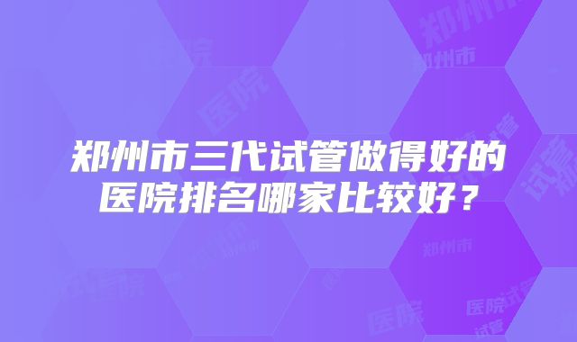 郑州市三代试管做得好的医院排名哪家比较好?