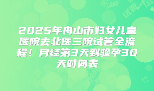 2025年舟山市妇女儿童医院去北医三院试管全流程！月经第3天到验孕30天时间表