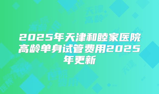 2025年天津和睦家医院高龄单身试管费用2025年更新