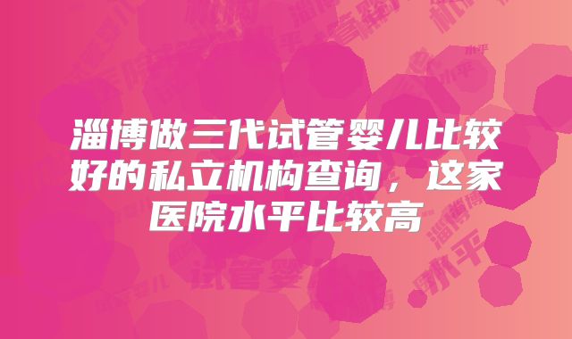 淄博做三代试管婴儿比较好的私立机构查询，这家医院水平比较高