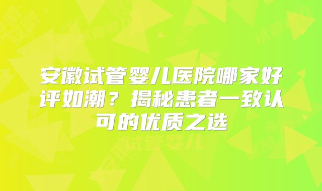 安徽试管婴儿医院哪家好评如潮？揭秘患者一致认可的优质之选