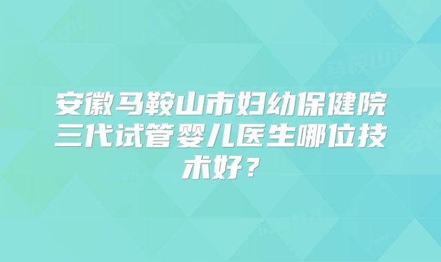 安徽马鞍山市妇幼保健院三代试管婴儿医生哪位技术好？