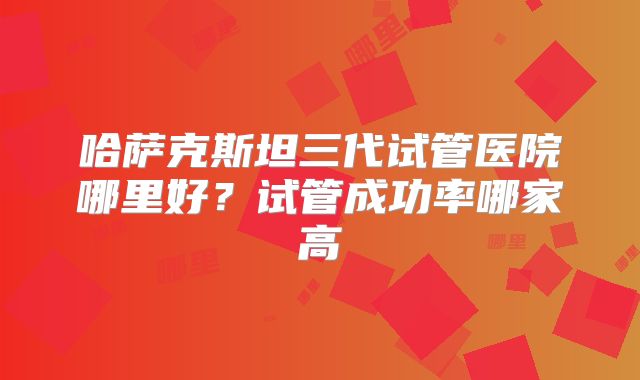 哈萨克斯坦三代试管医院哪里好?试管成功率哪家高