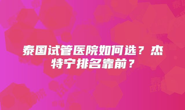 泰国试管医院如何选？杰特宁排名靠前？
