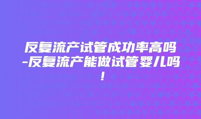 反复流产试管成功率高吗-反复流产能做试管婴儿吗！