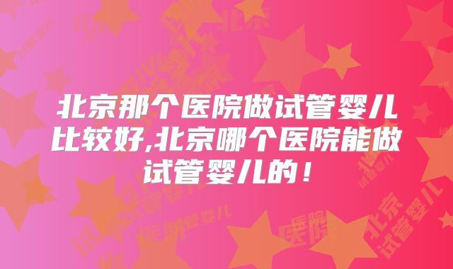 北京那个医院做试管婴儿比较好,北京哪个医院能做试管婴儿的！