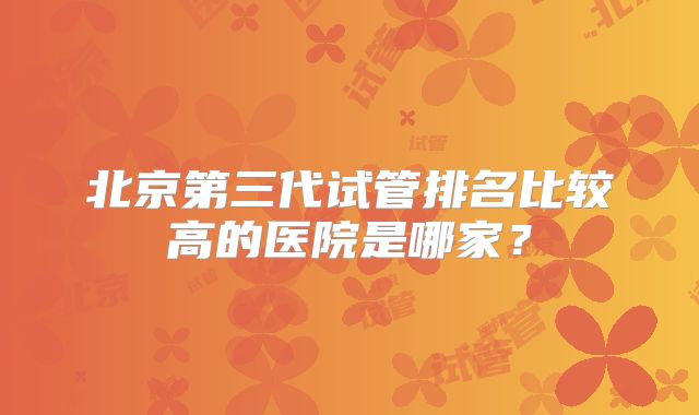 北京第三代试管排名比较高的医院是哪家？