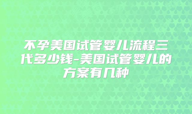 不孕美国试管婴儿流程三代多少钱-美国试管婴儿的方案有几种