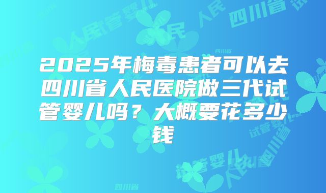2025年梅毒患者可以去四川省人民医院做三代试管婴儿吗?大概要花多少钱