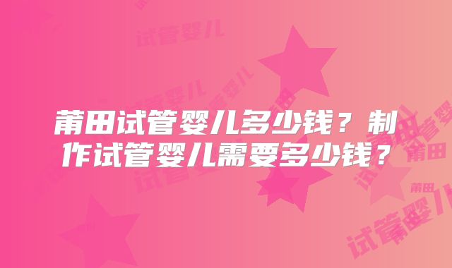 莆田试管婴儿多少钱？制作试管婴儿需要多少钱？