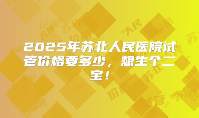 2025年苏北人民医院试管价格要多少,想生个二宝!