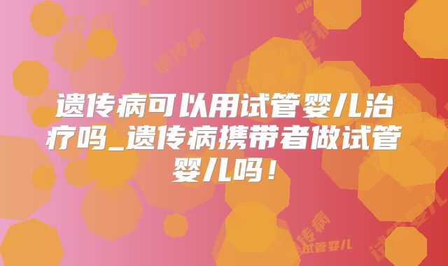 遗传病可以用试管婴儿治疗吗_遗传病携带者做试管婴儿吗！