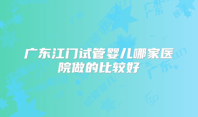 广东江门试管婴儿哪家医院做的比较好
