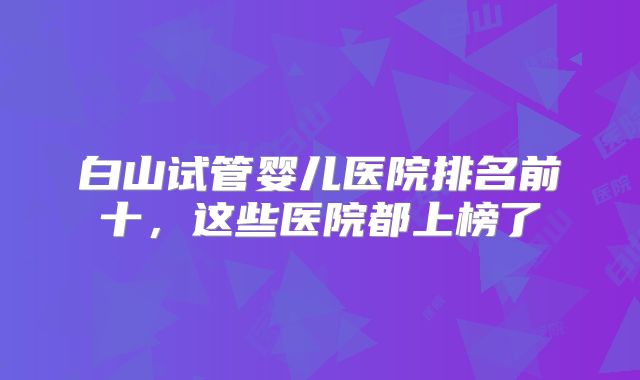 白山试管婴儿医院排名前十，这些医院都上榜了