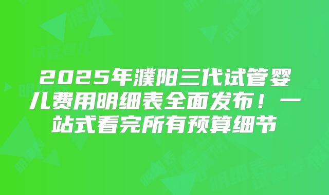 2025年濮阳三代试管婴儿费用明细表全面发布！一站式看完所有预算细节