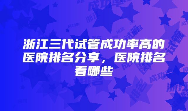 浙江三代试管成功率高的医院排名分享,医院排名看哪些
