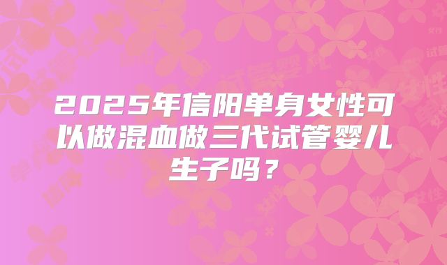 2025年信阳单身女性可以做混血做三代试管婴儿生子吗？
