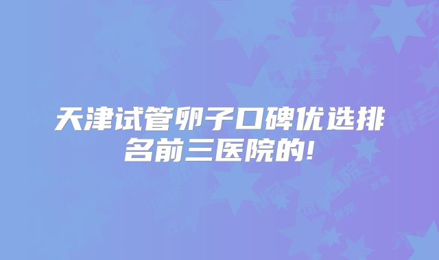 天津试管卵子口碑优选排名前三医院的!