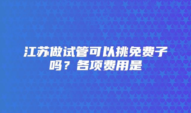 江苏做试管可以挑免费子吗?各项费用是