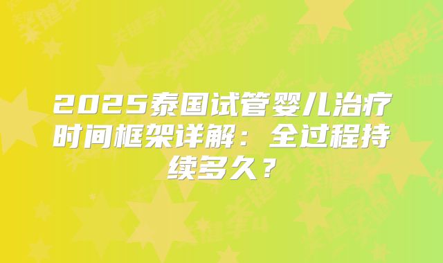 2025泰国试管婴儿治疗时间框架详解:全过程持续多久?