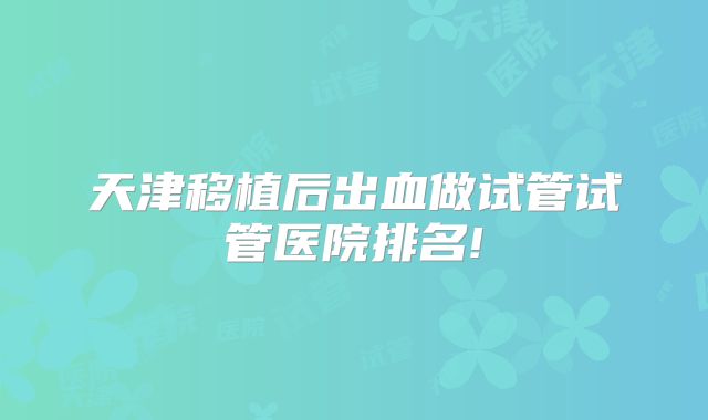天津移植后出血做试管试管医院排名!