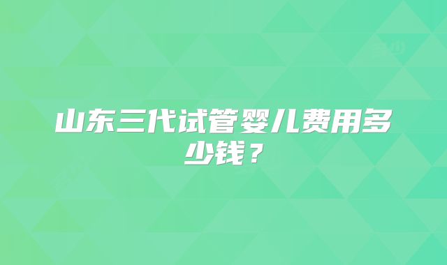 山东三代试管婴儿费用多少钱?