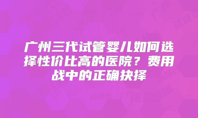 广州三代试管婴儿如何选择性价比高的医院？费用战中的正确抉择