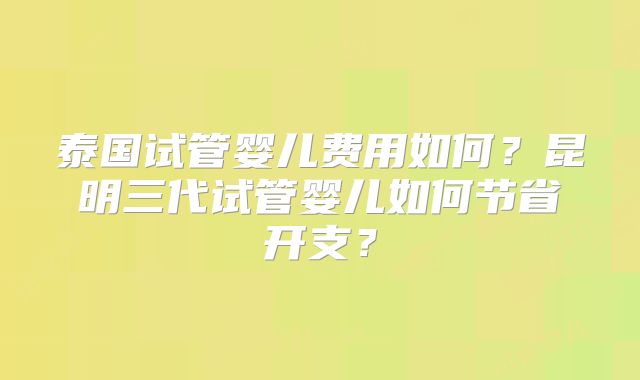 泰国试管婴儿费用如何？昆明三代试管婴儿如何节省开支？