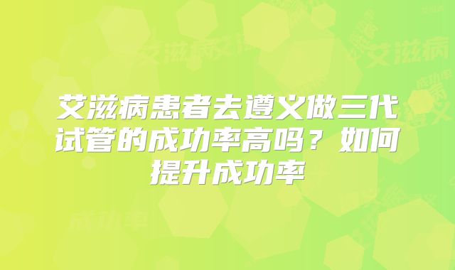艾滋病患者去遵义做三代试管的成功率高吗？如何提升成功率