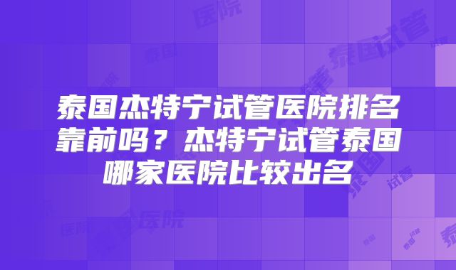 泰国杰特宁试管医院排名靠前吗？杰特宁试管泰国哪家医院比较出名