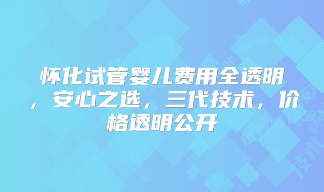 怀化试管婴儿费用全透明,安心之选,三代技术,价格透明公开