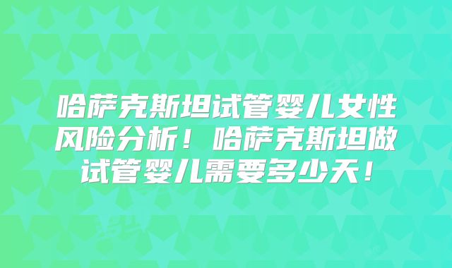 哈萨克斯坦试管婴儿女性风险分析!哈萨克斯坦做试管婴儿需要多少天!