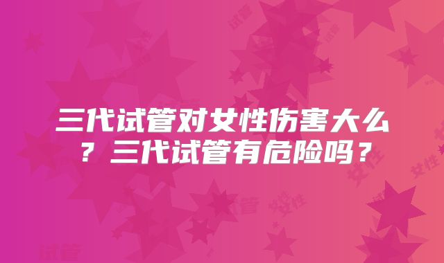 三代试管对女性伤害大么?三代试管有危险吗?
