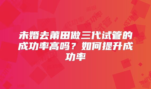 未婚去莆田做三代试管的成功率高吗？如何提升成功率