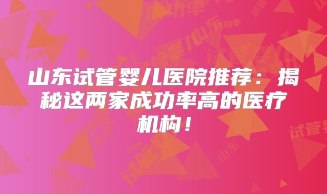 山东试管婴儿医院推荐：揭秘这两家成功率高的医疗机构！