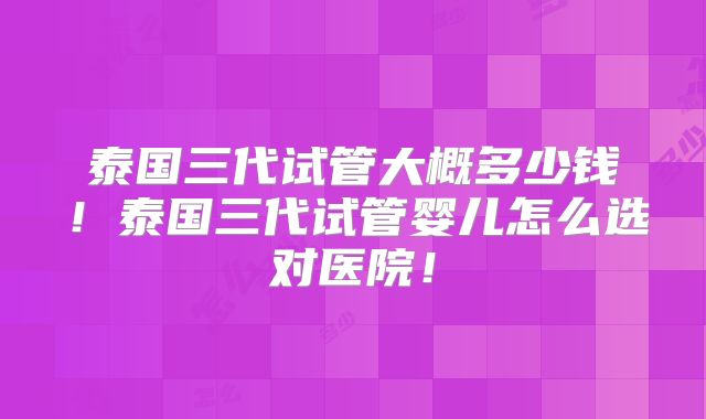 泰国三代试管大概多少钱！泰国三代试管婴儿怎么选对医院！