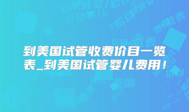 到美国试管收费价目一览表_到美国试管婴儿费用！