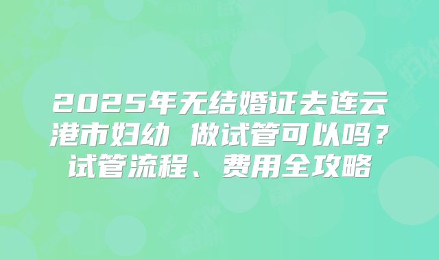 2025年无结婚证去连云港市妇幼 做试管可以吗?试管流程、费用全攻略
