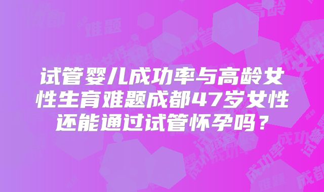 试管婴儿成功率与高龄女性生育难题成都47岁女性还能通过试管怀孕吗？