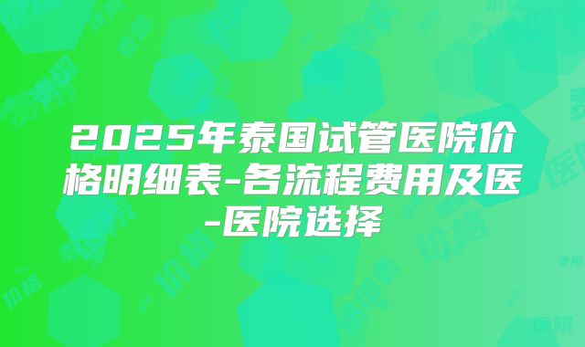 2025年泰国试管医院价格明细表-各流程费用及医-医院选择