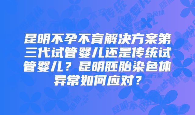 昆明不孕不育解决方案第三代试管婴儿还是传统试管婴儿？昆明胚胎染色体异常如何应对？